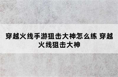 穿越火线手游狙击大神怎么练 穿越火线狙击大神